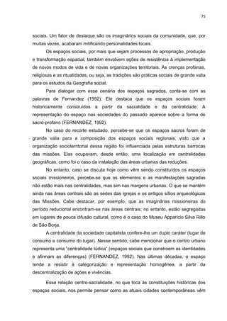 75
sociais. Um fator de destaque são os imaginários sociais da comunidade, que, por
muitas vezes, acabaram mitificando personalidades locais.
Os espaços sociais, por mais que sejam processos de apropriação, produção
e transformação espacial, também envolvem ações de resistência à implementação
de novos modos de vida e de novas organizações territoriais. As crenças profanas,
religiosas e as ritualidades, ou seja, as tradições são práticas sociais de grande valia
para os estudos da Geografia social.
Para dialogar com esse cenário dos espaços sagrados, conta-se com as
palavras de Fernandez (1992). Ele destaca que os espaços sociais foram
historicamente construídos a partir da sacralidade e da centralidade. A
representação do espaço nas sociedades do passado aparece sobre a forma do
sacro-profano (FERNANDEZ, 1992).
No caso do recorte estudado, percebe-se que os espaços sacros foram de
grande valia para a composição dos espaços sociais regionais, visto que a
organização socioterritorial dessa região foi influenciada pelas estruturas barrocas
das missões. Elas ocupavam, desde então, uma localização em centralidades
geográficas, como foi o caso da instalação das áreas urbanas das reduções.
No entanto, caso se discuta hoje como vêm sendo constituídos os espaços
sociais missioneiros, percebe-se que os elementos e as manifestações sagradas
não estão mais nas centralidades, mas sim nas margens urbanas. O que se mantém
ainda nas áreas centrais são as sedes das igrejas e os antigos sítios arqueológicos
das Missões. Cabe destacar, por exemplo, que as imaginárias missioneiras do
período reducional encontram-se nas áreas centrais; no entanto, estão segregadas
em lugares de pouca difusão cultural, como é o caso do Museu Apparício Silva Rillo
de São Borja.
A centralidade da sociedade capitalista confere-lhe um duplo caráter (lugar de
consumo e consumo do lugar). Nesse sentido, cabe mencionar que o centro urbano
representa uma “centralidade lúdica” (espaços sociais que constroem as identidades
e afirmam as diferenças) (FERNANDEZ, 1992). Nas últimas décadas, o espaço
tende a resistir à categorização e representação homogênea, a partir da
descentralização de ações e vivências.
Essa relação centro-sacralidade, no que toca às constituições históricas dos
espaços sociais, nos permite pensar como as atuais cidades contemporâneas vêm
 