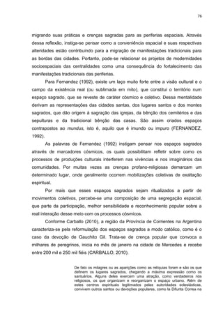 76
migrando suas práticas e crenças sagradas para as periferias espaciais. Através
dessa reflexão, instiga-se pensar como a conveniência espacial e suas respectivas
alteridades estão contribuindo para a migração de manifestações tradicionais para
as bordas das cidades. Portanto, pode-se relacionar os projetos de modernidades
socioespaciais das centralidades como uma consequência do fortalecimento das
manifestações tradicionais das periferias.
Para Fernandez (1992), existe um laço muito forte entre a visão cultural e o
campo da existência real (ou sublimada em mito), que constitui o território num
espaço sagrado, que se reveste de caráter cósmico e coletivo. Dessa mentalidade
derivam as representações das cidades santas, dos lugares santos e dos montes
sagrados, que dão origem à sagração das igrejas, da bênção dos cemitérios e das
sepulturas e da tradicional bênção das casas. São assim criados espaços
contrapostos ao mundus, isto é, aquilo que é imundo ou impuro (FERNANDEZ,
1992).
As palavras de Fernandez (1992) instigam pensar nos espaços sagrados
através de marcadores cósmicos, os quais possibilitam refletir sobre como os
processos de produções culturais interferem nas vivências e nos imaginários das
comunidades. Por muitas vezes as crenças profano-religiosas demarcam um
determinado lugar, onde geralmente ocorrem mobilizações coletivas de exaltação
espiritual.
Por mais que esses espaços sagrados sejam ritualizados a partir de
movimentos coletivos, percebe-se uma composição de uma segregação espacial,
que parte da participação, melhor sensibilidade e reconhecimento popular sobre a
real interação desse meio com os processos cósmicos.
Conforme Carballo (2010), a região da Província de Corrientes na Argentina
caracteriza-se pela reformulação dos espaços sagrados a modo católico, como é o
caso da devoção de Gauchito Gil. Trata-se de crença popular que convoca a
milhares de peregrinos, inicia no mês de janeiro na cidade de Mercedes e recebe
entre 200 mil e 250 mil fiéis (CARBALLO, 2010).
De fato os milagres ou as aparições como as relíquias foram e são os que
definem os lugares sagrados, chegando a máxima expressão como os
santuários. Alguns deles exercem uma atração, como verdadeiros nós
religiosos, os que organizam e reorganizam o espaço urbano. Além de
estes centros espirituais legitimados pelas autoridades eclesiásticas,
convivem outros santos ou devoções populares, como la Difunta Correa na
 