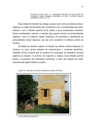 77
Provincia de San Juan, e o mencionado Gauchito Gil da província de
Corrientes, ambas devoções extendidas por todo o território nacional
(CARBALLO, 2010, p. 117).
Essa citação de Carballo nos instiga a pensar sobre como as práticas profano-
religiosas da região de São Borja vêm contribuindo com a complexidade das cenas
urbanas e com a difusão espacial da fé católica e suas apropriações populares.
Essas manifestações chamam a atenção pelo grande número de territorialidades
sagradas, como os oratórios, lugares simbólicos de procissões e santificação de
personalidades locais/ regionais, que são uma constante no cotidiano urbano da
fronteira.
Constatam-se diversos lugares de difusão de práticas profano-religiosas na
fronteira, as quais geram relações de pertencimento e narrativas identitárias.
Carballho (2010) comenta que as políticas de construção da identidade nacional
argentina se inspiram no binômio: ser argentino e católico. Essa reflexão permite
pensar a construção das identidades fronteiriças, a partir das relações de poder
exercidas pela Igreja Católica na região.
Figura 12 - Santuário em frente à residência no bairro do Passo
Fonte: PINTO, Muriel (2015)
 