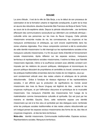 7
RESUMÉ
La zone d'étude , il est de la ville de São Borja, a eu le début de son processus de
colonisation et de la formation urbaine et régionale conséquente, à partir de la mise
en œuvre des réductions Jésuites Guaranide São Francisco de Borja et Santo Tomé,
au cours de la dix-septième siècle. Depuis la période réductionnelle , ces territoires
effectuent des communications socioculturel qui délimitent une similitude ethnique -
culturelle entre ces personnes sur les rives du fleuve Uruguay. Cette période
missionnaire enracinée modes de vie, les connaissances, les croyances et les
marqueurs architecturaux et artistiques, qui sont encore expérimentés dans les
zones urbaines régionales. Pour mieux comprendre comment a été la construction
de cette identité missionnaire il a été interrogé sur les représentations sociales et les
marqueurs culturels missionnaires. Il a fini de jouer récits d'identité et l'enracinement
sociale missionnaires. Après réflexion sur les espaces sociaux, marqueurs
territoriaux et représentations sociales missionnaires, il estime la thèse que l'identité
missionnaire régionale, même si la souffrance constant avec altérités constant com
imposée par les relations de pouvoir politiques, idéologiques et économiques du
pouvoir politique découlant de propriétaires et centralités du travail, conserve encore
les pratiques traditionnelles enracinées dans les modes de vie indigènes, ceux qui
sont constamment articulé avec des restes urbains et artistiques de la période
réductionnelle. Grâce à l'analyse de réseaux régionaux et les représentations
sociales, il est affirmé que la production de significations du monde social
missionnaire des rives du fleuve Uruguay est légitimé de rites , sacrée et les
croyances mythiques, et par l'affirmation discursive et symbolique de la musicalité
missionnaire. Ces marqueurs d'identité des missionnaires font l‟usage de la
matérialisation comme transcendance culturelle et spirituelle. Qui est joué par les
riverains et identités Gaucha. Donc, cette recherche expose une identité
missionnaire qui est à la fois vécu et symbolisé par des dialogues socio- territoriale
entre les pratiques sociales traditionnelles et des restes urbains réductionnelle qui
ont instigué penser les espaces sociaux missionnaires des forme de vie, des rites et
croyances imaginaire , et des les liens territoriaux.
Mots-clés: Identité missionnaire. Communautés traditionnelles. Espaces sociaux.
Représentations sociales. Marqueurs territoriaux.
 