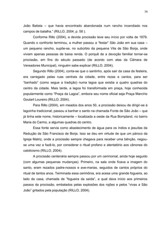 79
João Batista – que havia encontrado abandonada num rancho incendiado nos
campos de batalha.” (RILLO, 2004, p. 58 ).
Conforme Rillo (2004), a devida procissão teve seu início por volta de 1879.
Quando o confronto terminou, a mulher passou a “festar” São João em sua casa –
um pequeno rancho, supõe-se, no subúrbio da pequena Vila de São Borja, onde
viviam apenas pessoas de baixa renda. O porquê de a devoção familiar tornar-se
procissão, em fins do século passado (de acordo com atas da Câmara de
Vereadores Municipal), ninguém sabe explicar (RILLO, 2004).
Segundo Rillo (2004), conta-se que o santinho, após sair da casa da festeira,
era carregado pelas ruas centrais da cidade, entre rezas e cantos, para ser
“banhado” (como segue a tradição) numa lagoa que existia a quatro quadras do
centro da cidade. Mais tarde, a lagoa foi transformada em praça, hoje conhecida
popularmente como “Praça da Lagoa”, embora seu nome oficial seja Praça Marcírio
Goulart Loureiro (RILLO, 2004).
Para Rillo (2004), em meados dos anos 50, a procissão deixou de dirigir-se à
lagoinha tradicional; passou a banhar o santo na chamada Fonte de São João – que
já tinha este nome, historicamente – localizada a oeste da Rua Bompland, no bairro
Maria do Carmo, a algumas quadras do centro.
Essa fonte servia como abastecimento de água para os índios e jesuítas da
Redução de São Francisco de Borja. Isso se deu em virtude de que um pároco da
Igreja Matriz, onde a procissão sempre chegava para receber uma bênção, negou-
se uma vez a fazê-lo, por considerar o ritual profano e atentatório aos cânones do
catolicismo (RILLO, 2004).
A procissão centenária sempre passou por um cerimonial, ainda hoje seguido
(com algumas pequenas mudanças). Primeiro, na sala onde ficava a imagem do
santo, eram rezados padre-nossos e ave-marias, seguidos de cantos próprios do
ritual de tantos anos. Terminada essa cerimônia, era acesa uma grande fogueira, ao
lado da casa, chamada de “fogueira da saída”, a qual dava início aos primeiros
passos da procissão, embalados pelas explosões dos rojões e pelos “vivas a São
João” gritados pela população (RILLO, 2004).
 