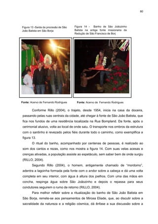 80
Conforme Rillo (2004), o trajeto, desde 1954, inicia na casa da doceira,
passando pelas ruas centrais da cidade, até chegar à fonte de São João Batista, que
fica nos fundos de uma residência localizada na Rua Bompland. Da fonte, após o
cerimonial alusivo, volta ao local de onde saiu. O transporte nos ombros da estrutura
com o santinho é revezado pelos fiéis durante todo o caminho, como exemplifica a
figura 13.
O ritual do banho, acompanhado por centenas de pessoas, é realizado ao
som dos cantos e rezas, como nos mostra a figura 14. Com suas velas acesas e
crenças ativadas, a população assiste ao espetáculo, sem saber bem de onde surgiu
(RILLO, 2004).
Segundo Rillo (2004), o homem, antigamente chamado de “mordomo”,
adentra a lagoinha formada pela fonte com o andor sobre a cabeça e dá uma volta
completa em seu interior, com água à altura dos joelhos. Com uma das mãos em
concha, respinga água sobre São Joãozinho e depois o repassa para seus
condutores seguirem o rumo de retorno (RILLO, 2004).
Para melhor refletir sobre a ritualização do banho de São João Batista em
São Borja, remete-se aos pensamentos de Mircea Eliade, que, ao discutir sobre a
sacralidade da natureza e a religião cósmica, dá ênfase a sua discussão sobre a
Figura 13 -Saída da procissão de São
João Batista em São Borja
Fonte: Acervo de Fernando RodriguesFonte: Acervo de Fernando Rodrigues
Figura 14 - Banho de São Joãozinho
Batista na antiga fonte missioneira da
Redução de São Francisco de Borj
 