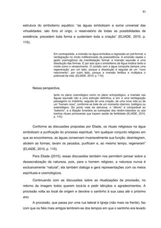 81
estrutura do simbolismo aquático: “as águas simbolizam a soma universal das
virtualidades: são fons et origo, o reservatório de todas as possibilidades de
existência; precedem toda forma e sustentam toda a criação” (ELIADE, 2010, p.
110).
Em contrapartida, a imersão na água simboliza a regressão ao pré-formal, a
reintegração no modo indiferenciado da preexistência. A emersão repete o
gesto cosmogônico da manifestação formal; a imersão equivale a uma
dissolução das formas. É por isso que o simbolismo da Água implica tanto a
morte como o renascimento. O contato com a água comporta sempre uma
regeneração: por um lado, porque a dissolução é seguida de um “novo
nascimento”; por outro lado, porque a imersão fertiliza e multiplica o
potencial da vida. (ELIADE, 2010, p. 110).
Nessa perspectiva,
tanto no plano cosmológico como no plano antropológico, a imersão nas
Águas equivale não a uma extinção definitiva, e sim a uma reintegração
passageira no indistinto, seguida de uma criação, de uma nova vida ou de
um “homem novo”, conforme se trate de um momento cósmico, biológico ou
soteriológico. Do ponto vista da estrutura, o “dilúvio” é comparável ao
“batismo”, e a libação funerária as lustrações dos recém-nascidos ou aos
banhos rituais primaverais que trazem saúde de fertilidade (ELIADE, 2010,
p. 110).
Conforme as discussões propostas por Eliade, os rituais religiosos na água
simbolizam a purificação do processo espiritual, “em qualquer conjunto religioso em
que as encontremos, as águas conservam invariavelmente sua função: desintegram,
abolem as formas, lavam os pecados, purificam e, ao mesmo tempo, regeneram”
(ELIADE, 2010, p. 110).
Para Eliade (2010), essas discussões também nos permitem pensar sobre a
dessacralização da natureza, pois, para o homem religioso, a natureza nunca é
exclusivamente “natural”; ela também dialoga e gera representações com os meios
espirituais e cosmológicos.
Continuando com as discussões sobre as ritualizações da procissão, no
retorno da imagem todos querem tocá-la e pedir bênçãos e agradecimentos. A
procissão volta ao local de origem e devolve o santinho à sua casa até o próximo
ano.
A procissão, que passa por uma rua lateral à Igreja (não mais na frente), faz
com que os fiéis mais antigos lembrem-se dos tempos em que o santinho era levado
 