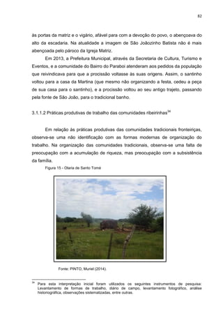 82
às portas da matriz e o vigário, afável para com a devoção do povo, o abençoava do
alto da escadaria. Na atualidade a imagem de São Joãozinho Batista não é mais
abençoada pelo pároco da Igreja Matriz.
Em 2013, a Prefeitura Municipal, através da Secretaria de Cultura, Turismo e
Eventos, e a comunidade do Bairro do Paraboi atenderam aos pedidos da população
que reivindicava para que a procissão voltasse às suas origens. Assim, o santinho
voltou para a casa da Martina (que mesmo não organizando a festa, cedeu a peça
de sua casa para o santinho), e a procissão voltou ao seu antigo trajeto, passando
pela fonte de São João, para o tradicional banho.
3.1.1.2 Práticas produtivas de trabalho das comunidades ribeirinhas34
Em relação às práticas produtivas das comunidades tradicionais fronteiriças,
observa-se uma não identificação com as formas modernas de organização do
trabalho. Na organização das comunidades tradicionais, observa-se uma falta de
preocupação com a acumulação de riqueza, mas preocupação com a subsistência
da família.
Figura 15 - Olaria de Santo Tomé
Fonte: PINTO, Muriel (2014).
34
Para esta interpretação inicial foram utilizados os seguintes instrumentos de pesquisa:
Levantamento de formas de trabalho, diário de campo, levantamento fotográfico, análise
historiográfica, observações sistematizadas, entre outras.
 