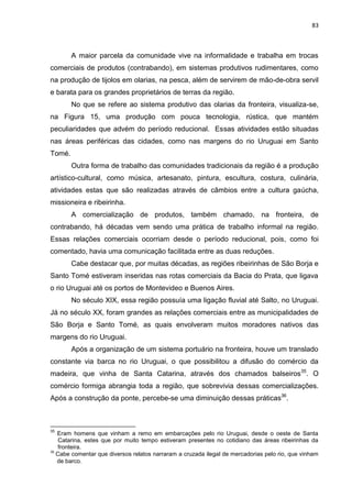 83
A maior parcela da comunidade vive na informalidade e trabalha em trocas
comerciais de produtos (contrabando), em sistemas produtivos rudimentares, como
na produção de tijolos em olarias, na pesca, além de servirem de mão-de-obra servil
e barata para os grandes proprietários de terras da região.
No que se refere ao sistema produtivo das olarias da fronteira, visualiza-se,
na Figura 15, uma produção com pouca tecnologia, rústica, que mantém
peculiaridades que advém do período reducional. Essas atividades estão situadas
nas áreas periféricas das cidades, como nas margens do rio Uruguai em Santo
Tomé.
Outra forma de trabalho das comunidades tradicionais da região é a produção
artístico-cultural, como música, artesanato, pintura, escultura, costura, culinária,
atividades estas que são realizadas através de câmbios entre a cultura gaúcha,
missioneira e ribeirinha.
A comercialização de produtos, também chamado, na fronteira, de
contrabando, há décadas vem sendo uma prática de trabalho informal na região.
Essas relações comerciais ocorriam desde o período reducional, pois, como foi
comentado, havia uma comunicação facilitada entre as duas reduções.
Cabe destacar que, por muitas décadas, as regiões ribeirinhas de São Borja e
Santo Tomé estiveram inseridas nas rotas comerciais da Bacia do Prata, que ligava
o rio Uruguai até os portos de Montevideo e Buenos Aires.
No século XIX, essa região possuía uma ligação fluvial até Salto, no Uruguai.
Já no século XX, foram grandes as relações comerciais entre as municipalidades de
São Borja e Santo Tomé, as quais envolveram muitos moradores nativos das
margens do rio Uruguai.
Após a organização de um sistema portuário na fronteira, houve um translado
constante via barca no rio Uruguai, o que possibilitou a difusão do comércio da
madeira, que vinha de Santa Catarina, através dos chamados balseiros35
. O
comércio formiga abrangia toda a região, que sobrevivia dessas comercializações.
Após a construção da ponte, percebe-se uma diminuição dessas práticas36
.
35
Eram homens que vinham a remo em embarcações pelo rio Uruguai, desde o oeste de Santa
Catarina, estes que por muito tempo estiveram presentes no cotidiano das áreas ribeirinhas da
fronteira.
36
Cabe comentar que diversos relatos narraram a cruzada ilegal de mercadorias pelo rio, que vinham
de barco.
 