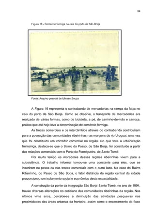 84
Figura 16 - Comércio formiga no cais do porto de São Borja
Fonte: Arquivo pessoal de Ulisses Souza
A Figura 16 representa o contrabando de mercadorias na rampa da faixa no
cais do porto de São Borja. Como se observa, o transporte de mercadorias era
realizado de várias formas, como de bicicleta, a pé, de carrinho-de-mão e carroça,
prática que até hoje leva a denominação de comércio formiga.
As trocas comerciais e os intercâmbios através do contrabando contribuíram
para a povoação das comunidades ribeirinhas nas margens do rio Uruguai, uma vez
que foi constituído um corredor comercial na região. No que toca à urbanização
fronteiriça, destaca-se que o Bairro do Passo, de São Borja, foi constituído a partir
das relações comerciais com o Porto do Formigueiro, de Santo Tomé.
Por muito tempo os moradores dessas regiões ribeirinhas vivem para a
subsistência. O trabalho informal tornou-se uma constante para eles, que se
inseriram na pesca ou nas trocas comerciais com o outro lado. No caso do Bairro
Ribeirinho, do Passo de São Borja, o fator distância da região central da cidade
proporcionou um isolamento social e econômico desta espacialidade.
A construção da ponte da integração São Borja-Santo Tomé, no ano de 1994,
trouxe diversas alterações no cotidiano das comunidades ribeirinhas da região. Nos
últimos vinte anos, percebe-se a diminuição das atividades pesqueiras nas
proximidades das áreas urbanas da fronteira, assim como o encerramento do fluxo
 