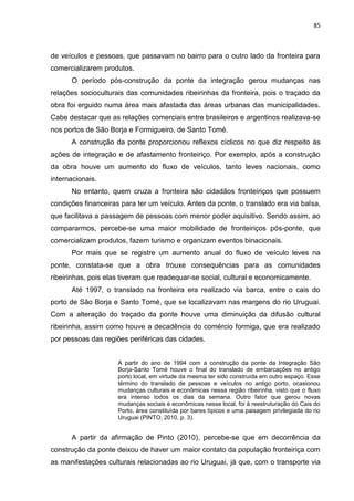 85
de veículos e pessoas, que passavam no bairro para o outro lado da fronteira para
comercializarem produtos.
O período pós-construção da ponte da integração gerou mudanças nas
relações socioculturais das comunidades ribeirinhas da fronteira, pois o traçado da
obra foi erguido numa área mais afastada das áreas urbanas das municipalidades.
Cabe destacar que as relações comerciais entre brasileiros e argentinos realizava-se
nos portos de São Borja e Formigueiro, de Santo Tomé.
A construção da ponte proporcionou reflexos cíclicos no que diz respeito às
ações de integração e de afastamento fronteiriço. Por exemplo, após a construção
da obra houve um aumento do fluxo de veículos, tanto leves nacionais, como
internacionais.
No entanto, quem cruza a fronteira são cidadãos fronteiriços que possuem
condições financeiras para ter um veículo. Antes da ponte, o translado era via balsa,
que facilitava a passagem de pessoas com menor poder aquisitivo. Sendo assim, ao
compararmos, percebe-se uma maior mobilidade de fronteiriços pós-ponte, que
comercializam produtos, fazem turismo e organizam eventos binacionais.
Por mais que se registre um aumento anual do fluxo de veículo leves na
ponte, constata-se que a obra trouxe consequências para as comunidades
ribeirinhas, pois elas tiveram que readequar-se social, cultural e economicamente.
Até 1997, o translado na fronteira era realizado via barca, entre o cais do
porto de São Borja e Santo Tomé, que se localizavam nas margens do rio Uruguai.
Com a alteração do traçado da ponte houve uma diminuição da difusão cultural
ribeirinha, assim como houve a decadência do comércio formiga, que era realizado
por pessoas das regiões periféricas das cidades.
A partir do ano de 1994 com a construção da ponte da Integração São
Borja-Santo Tomé houve o final do translado de embarcações no antigo
porto local, em virtude da mesma ter sido construída em outro espaço. Esse
término do translado de pessoas e veículos no antigo porto, ocasionou
mudanças culturais e econômicas nessa região ribeirinha, visto que o fluxo
era intenso todos os dias da semana. Outro fator que gerou novas
mudanças sociais e econômicas nesse local, foi à reestruturação do Cais do
Porto, área constituída por bares típicos e uma paisagem privilegiada do rio
Uruguai (PINTO, 2010, p. 3).
A partir da afirmação de Pinto (2010), percebe-se que em decorrência da
construção da ponte deixou de haver um maior contato da população fronteiriça com
as manifestações culturais relacionadas ao rio Uruguai, já que, com o transporte via
 