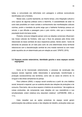 86
balsa, a comunidade era defrontada com paisagens e práticas socioculturais
identificadas com a fronteira.
Nesse caso, a ponte representa, ao mesmo tempo, uma integração cultural e
uma ruptura de algumas práticas como a ribeirinha. A acessibilidade de estar no
outro lado possibilita um maior contato e conhecimento das manifestações culturais
vizinhas, porém o translado da ponte exige que o habitante fronteiriço possua um
veículo, o que dificulta a passagem para o país vizinho, visto que a maioria da
população local é de baixa renda.
Portanto, torna-se instigante pensar como as relações comerciais influenciam
nas trocas culturais da fronteira, visto que o fluxo de pessoas pela divisa está
relacionado às taxas cambiais de seus respectivos países. Sendo assim, “ociclo de
demanda de pessoas de um lado para outro de uma determinada divisa territorial
relaciona-se com a desvalorização cambial de uma moeda nacional ou com maior
poder aquisitivo de um determinado país em relação ao outro” (PINTO, 2010).
3.2 Espaços sociais estancieiros, identidade gaúcha e seus espaços sociais
segregados
Como já foi mencionado anteriormente, o processo de construção dos
espaços sociais regionais estão relacionados à apropriação, transformação e
produção socioeconômica dos territórios, como são os casos do entorno do rio
Uruguai e das áreas campesinas do pampa.
Para Lefebvre (2000), o espaço social constitui-se a partir de uma dialética
social, temporal e espacial, que se sustenta através das relações de produções e de
consumo. Para tanto, não se deve separar o histórico do econômico: “ele engloba as
coisas produzidas, ele compreende suas relações em sua coexistência e sua
simultaneidade: ordem (relativa) e/ou desordem (relativa)”. (LEFEBVRE, 2000, p.
111).
Cabe ressaltar que as ações produtivas do espaço social geram
padronizações das práticas sociais e das relações de trabalho, produções estas que
 