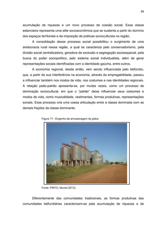 88
acumulação de riquezas e um novo processo de coesão social. Essa classe
estancieira representa uma elite socioeconômica que se sustenta a partir do domínio
dos espaços territoriais e da imposição de práticas socioculturais na região.
A consolidação desse processo social possibilitou o surgimento de uma
aristocracia rural nessa região, a qual se caracteriza pelo conservadorismo, pela
divisão social centralizadora, geradora de exclusão e segregação socioespacial, pela
busca do poder sociopolítico, pelo sistema social individualista, além de gerar
representações sociais identificadas com a identidade gaúcha, entre outros.
A economia regional, desde então, vem sendo influenciada pelo latifúndio,
que, a partir de sua interferência na economia, através da empregabilidade, passou
a influenciar também nos modos de vida, nos costumes e nas identidades regionais.
A relação peão-patrão apresenta-se, por muitas vezes, como um processo de
dominação sociocultural, em que o “patrão” deixa influenciar seus costumes e
modos de vida, como musicalidade, vestimentas, formas produtivas, representações
sociais. Esse processo cria uma coesa articulação entre a classe dominada com as
demais frações da classe dominante.
Figura 17 - Engenho de armazenagem de grãos
Fonte: PINTO, Muriel (2013).
Diferentemente das comunidades tradicionais, as formas produtivas das
comunidades latifundiárias caracterizam-se pela acumulação de riquezas e de
 