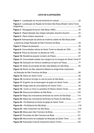 8
LISTA DE ILUSTRAÇÕES
Figura 1 - Localização do recorte territorial em estudo ................................... 22
Figura 2 - Localização de Região de fronteira São Borja (Brasil)- Santo Tomé
(Argentina)........................................................................................................ 23
Figura 3 - Navegação fluvial em São Borja (1885).......................................... 24
Figura 4 - Regionalização das antigas reduções Jesuítico-Guarani ............... 25
Figura 5 - Plano Urbano reducional ................................................................ 29
Figura 6- Sobreposição da planta da moderna cidade de São Borja sobre
a planta da antiga Redução de São Francisco de Borja ................................ 29
Figura 7- Etapas da pesquisa.......................................................................... 38
Figura 8- Comunidades nativas de Santo Tomé na década de 1930.............. 59
Figura 9- Pesca do dourado na década de 1970............................................. 65
Figura 10- Residência popular no bairro do Passo.......................................... 67
Figura 11- Comunidade isolada nas margens do rio Uruguai em Santo Tomé 67
Figura 12- Santuário em frente à residência no bairro do Passo .................... 77
Figura 13 -Saída da procissão de São João Batista em São Borja ................ 80
Figura 14- Banho de São Joãozinho Batista na antiga fonte missioneira
da Redução de São Francisco de Borja ......................................................... 80
Figura 15- Olaria em Santo Tomé .................................................................. 82
Figura 16- Comércio formiga no cais do porto de São Borja .......................... 84
Figura 17- Engenho de armazenagem de grãos em Santo Tomé .................. 88
Figura 18- Antiga sede de uma estância em Santo Tomé .............................. 92
Figura 19- Conto La Yerra no periódico El Obrero (Santo Tomé). ................. 99
Figura 20- Discurso jornalístico de São Borja .............................................. 102
Figura 21- Mapa dos marcadores territoriais do centro de São Borja .......... 114
Figura 22- Mapa dos marcadores territoriais do Passo de São Borja..............115
Figura 23- Pia Batismal na frente da Igreja de Santo Tomé ........................ 117
Figura 24 – Pia Batismal de São Borja.............................................................118
Figura 25 - Altar missioneiro de São Borja.......................................................118
Figura 26- Missa para São Francisco de Borja ............................................. 121
Figura 27- Procissão de São Francisco de Borja ......................................... 121
Figura 28- Monumento de exaltação da Redução de Santo Tomé .............. 122
Figura 29- Expressão Cultural missioneira (Santo Tomé) ............................. 122
 