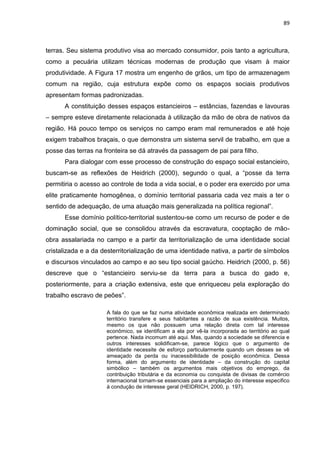 89
terras. Seu sistema produtivo visa ao mercado consumidor, pois tanto a agricultura,
como a pecuária utilizam técnicas modernas de produção que visam à maior
produtividade. A Figura 17 mostra um engenho de grãos, um tipo de armazenagem
comum na região, cuja estrutura expõe como os espaços sociais produtivos
apresentam formas padronizadas.
A constituição desses espaços estancieiros – estâncias, fazendas e lavouras
– sempre esteve diretamente relacionada à utilização da mão de obra de nativos da
região. Há pouco tempo os serviços no campo eram mal remunerados e até hoje
exigem trabalhos braçais, o que demonstra um sistema servil de trabalho, em que a
posse das terras na fronteira se dá através da passagem de pai para filho.
Para dialogar com esse processo de construção do espaço social estancieiro,
buscam-se as reflexões de Heidrich (2000), segundo o qual, a “posse da terra
permitiria o acesso ao controle de toda a vida social, e o poder era exercido por uma
elite praticamente homogênea, o domínio territorial passaria cada vez mais a ter o
sentido de adequação, de uma atuação mais generalizada na política regional”.
Esse domínio político-territorial sustentou-se como um recurso de poder e de
dominação social, que se consolidou através da escravatura, cooptação de mão-
obra assalariada no campo e a partir da territorialização de uma identidade social
cristalizada e a da desterritorialização de uma identidade nativa, a partir de símbolos
e discursos vinculados ao campo e ao seu tipo social gaúcho. Heidrich (2000, p. 56)
descreve que o “estancieiro serviu-se da terra para a busca do gado e,
posteriormente, para a criação extensiva, este que enriqueceu pela exploração do
trabalho escravo de peões”.
A fala do que se faz numa atividade econômica realizada em determinado
território transfere e seus habitantes a razão de sua existência. Muitos,
mesmo os que não possuem uma relação direta com tal interesse
econômico, se identificam a ela por vê-la incorporada ao território ao qual
pertence. Nada incomum até aqui. Mas, quando a sociedade se diferencia e
outros interesses solidificam-se, parece lógico que o argumento de
identidade necessite de esforço particularmente quando um desses se vê
ameaçado da perda ou inacessibilidade de posição econômica. Dessa
forma, além do argumento de identidade – da construção do capital
simbólico – também os argumentos mais objetivos do emprego, da
contribuição tributária e da economia ou conquista de divisas de comércio
internacional tornam-se essenciais para a ampliação do interesse especifico
à condução de interesse geral (HEIDRICH, 2000, p. 197).
 