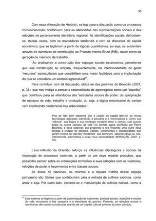 90
Com essa afirmação de Heidrich, se traz para a discussão como os processos
comunicacionais contribuem para as alteridades das representações sociais e das
relações de pertencimento identitário regional. As identificações sociais defrontam-
se, muitas vezes, com os marcadores territoriais e com os discursos do capital
econômico, que se legitimam a partir de lógicas quantitativas, ou seja, se sustentam
através de narrativas de contribuição ao Produto Interno Bruto (PIB), assim como da
geração de mercado de trabalho.
Ao analisar-se a construção dos espaços sociais estancieiros, percebe-se
que sua constituição se ampara, frequentemente, na intencionalidade de gerar
“recursos” socioculturais que possibilitem uma maior facilidade para a implantação
do que se considera um sistema agrocultural37
.
Para contribuir com tal discussão, utiliza-se das palavras de Brandão (2007,
p. 38), que nos instiga a pensar a racionalidade do agronegócio como um “espelho”
que contribuiu para as alteridades das “estruturas sociais de poder, de apropriação
de espaços de vida, trabalho e produção, ou seja, a lógica empresarial do campo
vem interferindo diretamente nas urbanidades”.
Pois de fato bem sabemos que a junção do capital flexível, as novas
tecnologias aplicadas sobretudo à pecuária e à monocultura e, como sua
“ciência”, sua lógica e sua ideologia invadem tanto o campo rural quanto
todos os outros campos da vida (no sentido agora conferido por Pierre
Bourdieu a essa palavra), ora propondo e ora impondo uma outra ética
dirigida à criação de saberes, valores, sentimentos e sociabilidades que
gerem modos de vida tão “modernos” que terminem, sabendo disso ou não,
inteiramente submetidos a essa nova racionalidade (BRANDÃO, 2007, p.
40).
Essa reflexão de Brandão reforça as influências ideológicas e sociais da
imposição de processos racionais, a partir de um novo modelo produtivo, que
possibilita pensar sobre as ordenações territoriais e suas relações com as vivências,
relações de poder e hegemonias entre classes sociais.
As áreas de planícies, os charcos e a riqueza hídrica desse espaço
pampeano são fatores que contribuíram para a entrada de cultivos exóticos, como
arroz e soja. Por outro lado, percebe-se a manutenção de cultivos nativos, como a
37
Este sistema se legitima a partir da padronização de costumes, práticas sociais, tradições e modos
de vida vinculados à lida campeira e à identidade do gaúcho. Portanto, as relações sociais e
identitárias vêm sendo constituídas através de um capital cultural advindo do setor primário.
 