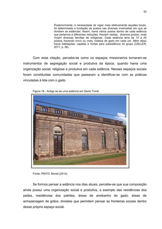 92
Posteriormente, a necessidade de vigiar mais efetivamente aqueles locais,
foi determinada a fundação de postos nas diversas invernadas em que se
dividiam as estâncias. Assim, havia vários postos dentro de cada estância
que pertencia a diferentes reduções. Haviam nestas, diversos postos, onde
viviam diversas famílias de indígenas. Cada estância teria de 15 a 25
postos, havendo cinco ou mais, rodeios de gado em cada um. Além disso
havia habitações, capelas e hortas para subsistência do grupo (USLLER,
2011, p. 56).
Com essa citação, percebe-se como os espaços missioneiros tornaram-se
instrumentos de segregação social e produtiva da época, quando havia uma
organização social, religiosa e produtiva em cada estância. Nesses espaços sociais
foram constituídas comunidades que passaram a identificar-se com as práticas
vinculadas à lida com o gado.
Figura 18 - Antiga se de uma estância em Santo Tomé
Fonte: PINTO, Muriel (2014).
Se formos pensar a estância nos dias atuais, percebe-se que sua composição
ainda possui uma organização social e produtiva, a exemplo das residências dos
peões, residências dos patrões, áreas de arrebanho do gado, áreas de
armazenagem de grãos, divisões que permitem pensar as fronteiras sociais dentro
desse próprio espaço social.
 