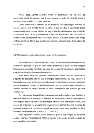 93
Nesse caso, verifica-se outra forma de centralidade no processo de
construção social do espaço, que é representada a partir do controle social e
produtivo do proprietário, no caso, o patrão.
Como se observa, a remetida da estância para uma apropriação moderna do
espaço rendeu uma divisão formal da terra, o que inverteu o significado desse
espaço social, uma vez que passou de uma produção solidária para uma produção
moderna e voltada para a grande escala. A figura 18 expõe como a modernidade da
estância esta representada nas suas antigas sedes, a imagem retrata uma antiga
estância em Santo Tomé, que atualmente encontra-se localizada na área urbana do
município.
3.2.2 Os espaços sociais estancieiros e suas fronteiras sociais
Ao analisar-se o processo de apropriação e transformação do espaço social
estancieiro, percebe-se que ele vem sendo constituído a partir de demarcações
territoriais de interesse individual, as quais apresentam territorialidades segregadas
e excluídas de outras formas socioprodutivas.
Para tanto, uma das grandes contribuições deste capítulo centra-se na
proposta de discussão através das diferenças socioculturais, ou seja, estender a
discussão para uma melhor compreensão das vivências das comunidades excluídas
e suas respectivas práticas de resistências territoriais, em detrimento da limitação de
apenas perceber o pampa através da ótica homogênea das práticas gaúchas
estancieiras.
As reflexões de Gaggiotti vêm ao encontro de outros autores que debatem a
coesão socioecônomica do pampa. No entanto, ele instiga a perspectiva de pensar
esse espaço social a partir da fragmentação territorial, das diferenças sociais, pois
apesar de o “pampa ser uma planície universalmente conhecida como o mundo do
gaúcho e dos bovinos, nem sempre significa o mesmo, para quem se relaciona física
e intelectualmente com ele” (GAGGIOTTI, 1998, p.1).
Essa aparente harmonia social contribuiu para a implantação de fronteiras
sociais regionais. Para Gaggiotti (1998), a planície representou a implementação de
uma nova ideia de fronteira.
 