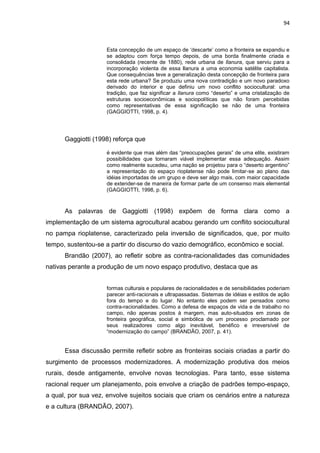 94
Esta concepção de um espaço de „descarte‟ como a fronteira se expandiu e
se adaptou com força tempo depois, de uma borda finalmente criada e
consolidada (recente de 1880), rede urbana de llanura, que serviu para a
incorporação violenta de essa llanura a uma economia satélite capitalista.
Que consequências teve a generalização desta concepção de fronteira para
esta rede urbana? Se produziu uma nova contradição e um novo paradoxo
derivado do interior e que definiu um novo conflito sociocultural: uma
tradição, que faz significar a llanura como “deserto” e uma cristalização de
estruturas socioeconômicas e sociopolíticas que não foram percebidas
como representativas de essa significação se não de uma fronteira
(GAGGIOTTI, 1998, p. 4).
Gaggiotti (1998) reforça que
é evidente que mas além das “preocupações gerais” de uma elite, existiram
possibilidades que tornaram viável implementar essa adequação. Assim
como realmente sucedeu, uma nação se projetou para o “deserto argentino”
a representação do espaço rioplatense não pode limitar-se ao plano das
idéias importadas de um grupo e deve ser algo mais, com maior capacidade
de extender-se de maneira de formar parte de um consenso mais elemental
(GAGGIOTTI, 1998, p. 6).
As palavras de Gaggiotti (1998) expõem de forma clara como a
implementação de um sistema agrocultural acabou gerando um conflito sociocultural
no pampa rioplatense, caracterizado pela inversão de significados, que, por muito
tempo, sustentou-se a partir do discurso do vazio demográfico, econômico e social.
Brandão (2007), ao refletir sobre as contra-racionalidades das comunidades
nativas perante a produção de um novo espaço produtivo, destaca que as
formas culturais e populares de racionalidades e de sensibilidades poderiam
parecer anti-racionais e ultrapassadas. Sistemas de idéias e estilos de ação
fora do tempo e do lugar. No entanto eles podem ser pensados como
contra-racionalidades. Como a defesa de espaços de vida e de trabalho no
campo, não apenas postos à margem, mas auto-situados em zonas de
fronteira geográfica, social e simbólica de um processo proclamado por
seus realizadores como algo inevitável, benéfico e irreversível de
“modernização do campo” (BRANDÃO, 2007, p. 41).
Essa discussão permite refletir sobre as fronteiras sociais criadas a partir do
surgimento de processos modernizadores. A modernização produtiva dos meios
rurais, desde antigamente, envolve novas tecnologias. Para tanto, esse sistema
racional requer um planejamento, pois envolve a criação de padrões tempo-espaço,
a qual, por sua vez, envolve sujeitos sociais que criam os cenários entre a natureza
e a cultura (BRANDÃO, 2007).
 