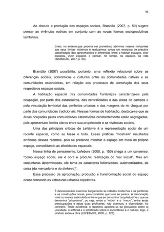 95
Ao discutir a produção dos espaços sociais, Brandão (2007, p. 50) sugere
pensar as vivências nativas em conjunto com as novas formas socioprodutivas
territoriais.
Creio, no entanto,que poderia ser proveitoso abrirmos nossos horizontes
aos seus limites máximos e realizarmos juntos um exercício de precária
classificação das aproximações e diferenças entre o habitar espaços, criar
espaços, viver espaços e pensar, no tempo, os espaços da vida
(BRANDÃO, 2007, p. 50).
Brandão (2007) possibilita, portanto, uma reflexão relacional sobre as
diferenças sociais, econômicas e culturais entre as comunidades nativas e as
comunidades estancieiras, em relação aos processos de construção dos seus
respectivos espaços sociais.
A habitação espacial das comunidades fronteiriças caracteriza-se pela
ocupação, por parte dos estancieiros, das centralidades e das áreas de campos e
pela vinculação territorial das periferias urbanas e das margens do rio Uruguai por
parte das comunidades tradicionais. Nessas formas de habitação, destaca-se que as
áreas ocupadas pelas comunidades estancieiras constantemente estão segregadas,
pois apresentam limites claros entre sua propriedade e as vivências sociais.
Uma das principais críticas de Lefebvre é a representação social de um
recorte espacial, como se fosse o todo. Essas práticas “mostram” resultados
errôneos desses recortes, pois se pretende mostrar o espaço em meio ao próprio
espaço, consolidando as alteridades espaciais.
Nessa linha de pensamento, Lefebvre (2000, p. 150) chega a um consenso:
“como espaço social, ele é obra e produto: realização do “ser social”. Mas em
conjunturas determinadas, ele toma os caracteres fetichizados, autonomizados, da
coisa (da mercadoria e do dinheiro)”.
Esse processo de apropriação, produção e transformação social do espaço
acaba tornando as estruturas urbanas repetitivas.
É desnecessário examinar longamente as cidades modernas e as periferias
e as construções novas, para constatar que tudo se parece. A dissociação
mais ou menos estimulada entre o que se denomina “arquitetura” e o que se
denomina “urbanismo”, ou seja, entre o “micro” e o “macro”, entre estas
preocupações e estas duas profissões, não acentuou a diversidade. Ao
contrário. Triste evidência: o repetitivo apodera-se da [prevalece sobre a]
unicidade, o artificial e o sofisticado sobre o espontâneo e o natural, logo, o
produto sobre a obra (LEFEBVRE, 2000, p. 125).
 