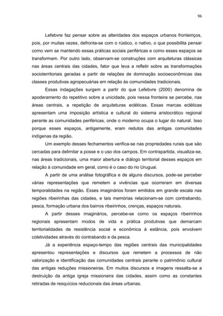96
Lefebvre faz pensar sobre as alteridades dos espaços urbanos fronteiriços,
pois, por muitas vezes, defronta-se com o rústico, o nativo, o que possibilita pensar
como vem se mantendo essas práticas sociais periféricas e como esses espaços se
transformam. Por outro lado, observam-se construções com arquiteturas clássicas
nas áreas centrais das cidades, fator que leva a refletir sobre as transformações
socioterritoriais geradas a partir de relações de dominação socioeconômicas das
classes produtivas agropecuárias em relação às comunidades tradicionais.
Essas indagações surgem a partir do que Lefebvre (2000) denomina de
apoderamento do repetitivo sobre a unicidade, pois nessa fronteira se percebe, nas
áreas centrais, a repetição de arquiteturas ecléticas. Essas marcas ecléticas
apresentam uma imposição artística e cultural do sistema aristocrático regional
perante as comunidades periféricas, onde o moderno ocupa o lugar do natural. Isso
porque esses espaços, antigamente, eram redutos das antigas comunidades
indígenas da região.
Um exemplo desses fechamentos verifica-se nas propriedades rurais que são
cercadas para delimitar a posse e o uso dos campos. Em contrapartida, visualiza-se,
nas áreas tradicionais, uma maior abertura e diálogo territorial desses espaços em
relação à comunidade em geral, como é o caso do rio Uruguai.
A partir de uma análise fotográfica e de alguns discursos, pode-se perceber
várias representações que remetem a vivências que ocorreram em diversas
temporalidades na região. Esses imaginários foram emitidos em grande escala nas
regiões ribeirinhas das cidades, e tais memórias relacionam-se com contrabando,
pesca, formação urbana dos bairros ribeirinhos, crenças, espaços naturais.
A partir desses imaginários, percebe-se como os espaços ribeirinhos
regionais apresentam modos de vida e prática produtivas que demarcam
territorialidades de resistência social e econômica à estância, pois envolvem
coletividades através do contrabando e da pesca.
Já a experiência espaço-tempo das regiões centrais das municipalidades
apresentou representações e discursos que remetem a processos de não
valorização e identificação das comunidades centrais perante o patrimônio cultural
das antigas reduções missioneiras. Em muitos discursos e imagens ressalta-se a
destruição da antiga igreja missioneira das cidades, assim como as constantes
retiradas de resquícios reducionais das áreas urbanas.
 