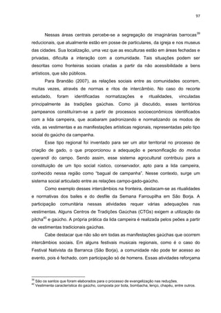 97
Nessas áreas centrais percebe-se a segregação de imaginárias barrocas39
reducionais, que atualmente estão em posse de particulares, da igreja e nos museus
das cidades. Sua localização, uma vez que as esculturas estão em áreas fechadas e
privadas, dificulta a interação com a comunidade. Tais situações podem ser
descritas como fronteiras sociais criadas a partir da não acessibilidade a bens
artísticos, que são públicos.
Para Brandão (2007), as relações sociais entre as comunidades ocorrem,
muitas vezes, através de normas e ritos de intercâmbio. No caso do recorte
estudado, foram identificadas normatizações e ritualidades, vinculadas
principalmente às tradições gaúchas. Como já discutido, esses territórios
pampeanos constituíram-se a partir de processos socioeconômicos identificados
com a lida campeira, que acabaram padronizando e normatizando os modos de
vida, as vestimentas e as manifestações artísticas regionais, representadas pelo tipo
social do gaúcho da campanha.
Esse tipo regional foi inventado para ser um ator territorial no processo de
criação de gado, o que proporcionou a adequação e personificação do modus
operandi do campo. Sendo assim, esse sistema agrocultural contribuiu para a
constituição de um tipo social rústico, conservador, apto para a lida campeira,
conhecido nessa região como “bagual de campanha”. Nesse contexto, surge um
sistema social articulado entre as relações campo-gado-gaúcho.
Como exemplo desses intercâmbios na fronteira, destacam-se as ritualidades
e normativas dos bailes e do desfile da Semana Farroupilha em São Borja. A
participação comunitária nessas atividades requer várias adequações nas
vestimentas. Alguns Centros de Tradições Gaúchas (CTGs) exigem a utilização da
pilcha40
e gaúcho. A própria prática da lida campeira é realizada pelos peões a partir
de vestimentas tradicionais gaúchas.
Cabe destacar que não são em todas as manifestações gaúchas que ocorrem
intercâmbios sociais. Em alguns festivais musicais regionais, como é o caso do
Festival Nativista da Barranca (São Borja), a comunidade não pode ter acesso ao
evento, pois é fechado, com participação só de homens. Essas atividades reforçama
39
São os santos que foram elaborados para o processo de evangelização nas reduções.
40
Vestimenta característica do gaúcho, composta por bota, bombacha, lenço, chapéu, entre outros.
 
