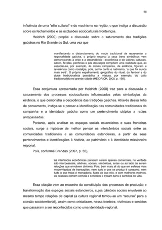 98
influência de uma “elite cultural” e do machismo na região, o que instiga a discussão
sobre os fechamentos e as exclusões socioculturais fronteiriças.
Heidrich (2000) propõe a discussão sobre o saturamento das tradições
gaúchas no Rio Grande do Sul, uma vez que
manifestando o distanciamento do modo tradicional de representar a
regionalidade gaúcha, o próprio recurso a seus bens simbólicos vem
demonstrando a crise e a decandência –econômica e de valores culturais.
Assim, favelas, periferias e pés descalços compõem uma realidade que, ao
associar-se, por exemplo, às coisas campeiras, da estância, figuram a
reverência como nostalgia, pois, como canta o nativismo, „o que foi nunca
mais será‟. O próprio espalhamento geográfico do ritual, do festival e do
clube tradicionalista possibilita a mistura, por exemplo, do culto
tradicionalista na grande cidade (HEIDRICH, 2000, p. 198).
Essa conjuntura apresentada por Heidrich (2000) traz para a discussão o
saturamento dos processos socioculturais influenciados pelas simbologias da
estância, o que demonstra a decadência das tradições gaúchas. Através dessa linha
de pensamento, instiga-se a pensar a identificação das comunidades tradicionais da
campanha e a identidade gaúcha como um pertencimento utópico a raízes
antepassadas.
Portanto, após analisar os espaços sociais estancieiros e suas fronteiras
sociais, surge a hipótese de melhor pensar os intercâmbios sociais entre as
comunidades tradicionais e as comunidades estancieiras, a partir de seus
pertencimentos e identificações à história, ao patrimônio e à identidade missioneira
regional.
Pois, conforme Brandão (2007, p. 55),
As intertrocas econômicas parecem serem apenas comerciais, na verdade
são interpessoais, afetivas, sociais, simbólicas, antes ou ao lado de serem
relações que envolvem dinheiro. Pois, bem mais ali do que em esferas mais
modernizadas de transações, nem tudo o que se produz é consumo, nem
tudo o que troca é mercadoria. Mais do que nós, e com melhores motivos,
as pessoas comem comida e símbolos e trocam bens e sentidos de vida.
Essa citação vem ao encontro da constituição dos processos de produção e
transformação dos espaços sociais estancieiros, cujos câmbios sociais envolvem ao
mesmo tempo relações de capital (a cultura regional tornou-se um “recurso” para a
coesão socioterritorial), assim como cristalizam, nessa fronteira, vivências e sentidos
que passaram a ser reconhecidos como uma identidade regional.
 