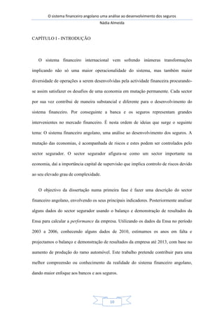 O sistema financeiro angolano uma análise ao desenvolvimento dos seguros
Nádia Almeida
10
CAPÍTULO I - INTRODUÇÃO
O sistema financeiro internacional vem sofrendo inúmeras transformações
implicando não só uma maior operacionalidade do sistema, mas também maior
diversidade de operações a serem desenvolvidas pela actividade financeira procurando-
se assim satisfazer os desafios de uma economia em mutação permanente. Cada sector
por sua vez contribui de maneira substancial e diferente para o desenvolvimento do
sistema financeiro. Por conseguinte a banca e os seguros representam grandes
intervenientes no mercado financeiro. É nesta ordem de ideias que surge o seguinte
tema: O sistema financeiro angolano, uma análise ao desenvolvimento dos seguros. A
mutação das economias, é acompanhada de riscos e estes podem ser controlados pelo
sector segurador. O sector segurador afigura-se como um sector importante na
economia, daí a importância capital de supervisão que implica controlo de riscos devido
ao seu elevado grau de complexidade.
O objectivo da dissertação numa primeira fase é fazer uma descrição do sector
financeiro angolano, envolvendo os seus principais indicadores. Posteriormente analisar
alguns dados do sector segurador usando o balanço e demonstração de resultados da
Ensa para calcular a performance da empresa. Utilizando os dados da Ensa no período
2003 a 2006, conhecendo alguns dados de 2010, estimamos os anos em falta e
projectamos o balanço e demonstração de resultados da empresa até 2013, com base no
aumento de produção do ramo automóvel. Este trabalho pretende contribuir para uma
melhor compreensão ou conhecimento da realidade do sistema financeiro angolano,
dando maior enfoque aos bancos e aos seguros.
 