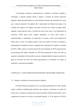 O sistema financeiro angolano uma análise ao desenvolvimento dos seguros
Nádia Almeida
11
A dissertação encontra-se estruturada por 4 capítulos., O primeiro capítulo a
introdução, o segundo capítulo retrata a origem e evolução do sistema financeiro
angolano, dando principal ênfase ao sector bancário fazendo uma descrição dos riscos
que o mesmo apresenta. No capítulo três é apresentado um historial da origem e da
evolução dos seguros em Angola, este ponto envolverá um estudo de alguns dados
segundo o qual podemos notar a evolução do sector, bem como a sua importância na
economia. Ainda dentro deste capítulo abordamos os riscos deste sector, a
competitividade, a importância de supervisão no mesmo, assim como perspectivas
futuras para o sector. No capítulo quatro é feita uma análise com base no balanço e
demostração de resultados da Ensa a segunda maior seguradora de Angola. com dados
de 2001 a 2006, usamos os mesmos para fazer uma estimação até 2010, posteriormente
uma projecção dos dados estimados até 2013.Essa projecção foi feita com base no
aumento da produção da Ensa tendo em conta a obrigatoriedade do seguro automóvel a
partir de Fevereiro de 2010. Por último apresentamos as conclusões do estudo, as
limitações e conclusões do trabalho.
CAPÍTULO II – CARACTERIZAÇÃO DO SISTEMA FINANCEIRO ANGOLANO
2.1 - Origem e evolução do sistema financeiro angolano
O sistema financeiro angolano teve a sua origem praticamente em 1865, quando
surgiu o primeiro estabelecimento bancário que começou a funcionar em Agosto do
mesmo ano, no entanto era apenas uma sucursal do Banco Nacional Ultramarino, com o
surgimento do mesmo teve iniciou a actividade bancária. A 14 de Agosto de 1926 foi
 