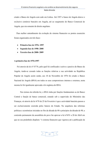 O sistema financeiro angolano uma análise ao desenvolvimento dos seguros
Nádia Almeida
12
criado o Banco de Angola com sede em Lisboa. Até 1957 o banco de Angola deteve o
exclusivo comércio bancário em Angola, até ao surgimento do Banco Comercial de
Angola, que era somente de direito angolano.
Para melhor entendimento da evolução do sistema financeiro os pontos essenciais
foram organizados em três fases:
Primeira fase de 1976- 1997
Segunda fase de 1998- 2000
Terceira fase de 2000- 2009
A primeira fase de 1976-1997
Foi através da lei nº 67/76, pelo qual foi confiscado o activo e passivo do Banco de
Angola, tendo-se cessado todas as funções relativas a sua actividade na República
Popular de Angola assim sendo, aos 10 de Novembro de 1976 foi criado o Banco
Nacional de Angola (BNA) em todos os seus compromissos internos e externos, nesta
mesma lei foi igualmente aprovada a lei orgânica do BNA.
Nos termos da referida lei, o BNA tinha por funções fundamentais as do Banco
Central e função de banco comercial, estando sob a supervisão do Ministério das
Finanças, só através da lei 4/78 de 25 de Fevereiro é que a actividade bancária passou a
ser exclusivamente exercida pelos bancos do Estado. Na sequência das reformas
políticas e económicas iniciadas no fim da década de 80 e princípios da década de 90, a
comissão permanente da assembleia do povo faz aprovar a lei nº4/91 a 20 de Abril em
que no seu preâmbulo dispõem: “o sistema financeiro que vigorava até a publicação da
 