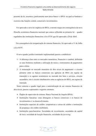 O sistema financeiro angolano uma análise ao desenvolvimento dos seguros
Nádia Almeida
13
presente da lei, assentava, praticamente num único banco- o BNA- no qual se fundiam o
exercício das funções central, comercial e investimentos.
Foi aprovada a nova lei orgânica do BNA, a mesma surgiu em consequência da nova
filosofia económico-financeira nacional que estava reflectida na primeira lei – quadro
reguladora das instituições financeiras a lei nº5/91 que foi aprovada a 20 de Abril.
Em consequência da reorganização do sistema financeiro, foi aprovada a 11 de Julho
a lei nº6/97.
O novo quadro jurídico entretanto implementado passou a estabelecer:
1- A diferença clara entre os mercados monetários, financeiro e cambial, definindo
as suas fronteiras mediante a utilização de meios e instrumentos de pagamentos
para o efeito.
2- A instauração no mercado monetário de dois níveis de pagamento: o circuito
primário entre os bancos comerciais (ou agências de BNA em regime de
transição) e os agentes económicos no mercado dos bens e serviços, circuito
secundário, isto é circuito interbancário entre as agências do BNA, em regime de
transição.
Neste contexto o quadro legal para a materialização de um sistema financeiro de
dois níveis, passou a apresentar a seguinte estrutura:
 Órgãos de supervisão do sistema: Banco Nacional de Angola (BNA)
 Instituições bancárias: estas abrangiam os bancos comerciais e os bancos de
investimentos e/ ou desenvolvimento.
 Instituições especiais de crédito: cooperativas e caixas de crédito e instituições
de poupança e de crédito imobiliário.
 Instituições para-bancárias: Sociedades de investimento, sociedades de capital
de risco, sociedade de locação financeira, sociedades de factoring.
 