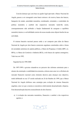 O sistema financeiro angolano uma análise ao desenvolvimento dos seguros
Nádia Almeida
14
Convém destacar que com base no quadro legal aprovado o Banco Nacional de
Angola, passou a ser consagrado como banco emissor e de reserva, banco dos bancos,
banqueiro do estado, autoridade monetária, coordenador, orientador, e controlador da
política monetária e cambial dos respectivos mercados tendo-lhe assim,
consequentemente sido atribuído a função fundamental de assegurar o equilíbrio
monetário interno e a solvabilidade exterior da nossa moeda como objecto basilar da sua
actividade.
O sistema bancário nacional passou então a ser composto para além do Banco
Nacional de Angola por dois bancos comerciais angolanos constituídos sobre a forma
de sociedades anónimas de capitais públicos, o Banco de Poupança e Crédito (BPC, ex.
BPA), e o Banco de Comércio e Indústria (BCI), e três bancos de capitais estrangeiros.
Tudo isso em 1992.
Segunda fase de 1998-2000
De 1997-1999 o governo situando-se no percurso das reformas estruturais para o
alcance da construção e estabilidade da economia, colocou mais uma vez a eficiência do
mercado financeiro nacional como elemento decisivo para alcançar esse objectivo,
tendo deliberado na sua 12ª sessão realizada em 26 de Outubro de 1999, que o Banco
Nacional de Angola definisse uma estratégia para evolução do sistema financeiro
angolano, uma vez que a mesma se encontrava relativamente desactualizada e dispersa.
Esta desactualização decorria essencialmente de dois factores:
a) A evolução dos mercados monetários, financeiro e cambial e dos respectivos
agentes; e
 
