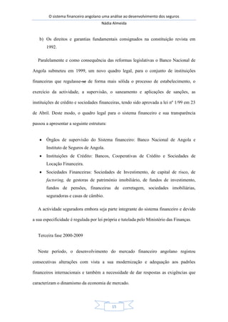 O sistema financeiro angolano uma análise ao desenvolvimento dos seguros
Nádia Almeida
15
b) Os direitos e garantias fundamentais consignados na constituição revista em
1992.
Paralelamente e como consequência das reformas legislativas o Banco Nacional de
Angola submeteu em 1999, um novo quadro legal, para o conjunto de instituições
financeiras que regulasse-se de forma mais sólida o processo de estabelecimento, o
exercício da actividade, a supervisão, o saneamento e aplicações de sanções, as
instituições de crédito e sociedades financeiras, tendo sido aprovada a lei nº 1/99 em 23
de Abril. Deste modo, o quadro legal para o sistema financeiro e sua transparência
passou a apresentar a seguinte estrutura:
Órgãos de supervisão do Sistema financeiro: Banco Nacional de Angola e
Instituto de Seguros de Angola.
Instituições de Crédito: Bancos, Cooperativas de Crédito e Sociedades de
Locação Financeira.
Sociedades Financeiras: Sociedades de Investimento, de capital de risco, de
factoring, de gestoras de património imobiliário, de fundos de investimento,
fundos de pensões, financeiras de corretagem, sociedades imobiliárias,
seguradoras e casas de câmbio.
A actividade seguradora embora seja parte integrante do sistema financeiro e devido
a sua especificidade é regulada por lei própria e tutelada pelo Ministério das Finanças.
Terceira fase 2000-2009
Neste período, o desenvolvimento do mercado financeiro angolano registou
consecutivas alterações com vista a sua modernização e adequação aos padrões
financeiros internacionais e também a necessidade de dar respostas as exigências que
caracterizam o dinamismo da economia de mercado.
 