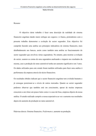 O sistema financeiro angolano uma análise ao desenvolvimento dos seguros
Nádia Almeida
2
Resumo
O objectivo deste trabalho é fazer uma descrição da realidade do sistema
financeiro angolano dando maior enfoque aos seguros e à banca, pretendemos com o
presente trabalho demonstrar a evolução do sector segurador. Este objectivo foi
cumprido fazendo uma análise aos principais indicadores do sistema financeiro, mais
detalhadamente aos bancos, assim como também uma análise ao funcionamento do
sector segurador que envolveu várias seguradoras. No entanto, para mostrar a evolução
do sector, usamos as contas de uma seguradora analisando o impacto nos resultados da
mesma, caso a produção do ramo automóvel tenha um aumento significativo em 3 anos.
Os dados utilizados para este estudo foram também utilizados para fazer uma análise à
performance da empresa através de rácios financeiros.
Os resultados obtidos indicam que o sector financeiro angolano tem evoluído bastante e
já consegue posicionar-se a níveis de outros mercados. Quanto ao sector segurador
podemos observar que também está em crescimento, apesar de muitas empresas
crescerem a um ritmo um pouco lento como é o caso da Ensa, empresa objecto da nossa
análise. O estudo realizado cumpriu a nossa expectativa ao ver o aumento nos resultados
depois do aumento da produção no ramo automóvel.
Palavras-chaves: Sistema financeiro, Performance, aumento na produção.
 
