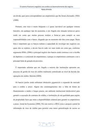 O sistema financeiro angolano uma análise ao desenvolvimento dos seguros
Nádia Almeida
21
em dívida, quer juros correspondentes aos empréstimos que lhe foram efectuados. IFBA
(2000).
Portanto, este risco é muito frequente e é quase inevitável em qualquer sistema
bancário, em qualquer tipo de economia, e em Angola esta situação tornou-se grave
tendo em conta que muitas pessoas tendem a furtar-se para cumprir as suas
responsabilidades com o banco, alegando que no momento não têm como pagar. Desta
feita é importante que os bancos tenham a capacidade de investigar nos negócios aos
quais eles se expõem, e devem faze-lo cada vez mais tendo em conta que, conforme
argumenta IFBA, (2006) o principal negócio dos bancos ainda continua a ser a recolha
de depósitos e a concessão de empréstimos, e porque os empréstimos continuam a ser a
principal fonte de geração de proveitos.
É importante salientar que em Angola a maioria das instituições apresenta um
processo de gestão de risco de crédito totalmente centralizado ao nível da decisão das
operações de crédito. Deloitte (2009).
Os bancos porém ainda enfrentam obstáculos gigantescos á expansão do mercado
para o crédito a prazo. Alguns dos constrangimentos são: a falta de fontes de
financiamento a médio e longos prazos, um ambiente institucional desfavorável para
garantir a execução do contratos de crédito, e instituições de má qualidade para registo
de propriedade facto que mina a disponibilidade colateral para garantir os empréstimos
a prazo. Jornal de Economia (2008). Por este motivo o BNA criou o projecto central de
informação de risco de crédito para permitir uma maior generalização do acesso ao
 