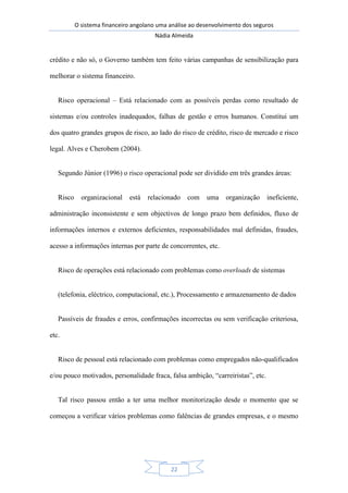 O sistema financeiro angolano uma análise ao desenvolvimento dos seguros
Nádia Almeida
22
crédito e não só, o Governo também tem feito várias campanhas de sensibilização para
melhorar o sistema financeiro.
Risco operacional – Está relacionado com as possíveis perdas como resultado de
sistemas e/ou controles inadequados, falhas de gestão e erros humanos. Constitui um
dos quatro grandes grupos de risco, ao lado do risco de crédito, risco de mercado e risco
legal. Alves e Cherobem (2004).
Segundo Júnior (1996) o risco operacional pode ser dividido em três grandes áreas:
Risco organizacional está relacionado com uma organização ineficiente,
administração inconsistente e sem objectivos de longo prazo bem definidos, fluxo de
informações internos e externos deficientes, responsabilidades mal definidas, fraudes,
acesso a informações internas por parte de concorrentes, etc.
Risco de operações está relacionado com problemas como overloads de sistemas
(telefonia, eléctrico, computacional, etc.), Processamento e armazenamento de dados
Passíveis de fraudes e erros, confirmações incorrectas ou sem verificação criteriosa,
etc.
Risco de pessoal está relacionado com problemas como empregados não-qualificados
e/ou pouco motivados, personalidade fraca, falsa ambição, “carreiristas”, etc.
Tal risco passou então a ter uma melhor monitorização desde o momento que se
começou a verificar vários problemas como falências de grandes empresas, e o mesmo
 