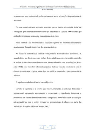 O sistema financeiro angolano uma análise ao desenvolvimento dos seguros
Nádia Almeida
23
tornou-se um tema mais actual tendo em conta as novas orientações internacionais de
Basileia II.
Por seu turno o mesmo representa um risco que os bancos em Angola ainda não
conseguem gerir da melhor maneira visto que o relatório da Delloite 2009 informa que
ainda não foi iniciada uma gestão sistematizada deste risco.
Risco cambial - É a possibilidade de afectação negativa dos resultados das empresas
resultantes da flutuação imprevista das taxas de câmbio.
As razões da instabilidade cambial vêem portanto da instabilidade económica. A,
taxa câmbio é um dos preços mais globais da sociedade que está relacionado com todos
os muitos factores das transacções externas, absorvendo todas estas perturbações. Neves
João (1995). Esse risco tem tido muita expansão fruto da variação constante da taxa de
câmbio, portanto aqui exige-se maior rigor nas políticas monetárias e na regulamentação
bancária.
A regulamentação bancária tem como objectivo:
Garantir a segurança e a solidez dos bancos, mantendo a confiança doméstica e
internacional, protegendo depositantes e preservando a estabilidade financeira e,
possibilitar um sistema bancário eficiente e competitivo impedindo fusões e aquisições
anti-competitivas para o sector, proteger os consumidores de abusos por parte das
instituições de crédito (Oliveira, Veloso 2002).
 
