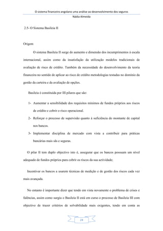 O sistema financeiro angolano uma análise ao desenvolvimento dos seguros
Nádia Almeida
24
2.5- O Sistema Basileia II
Origem
O sistema Basileia II surge do aumento e dimensão dos incumprimentos à escala
internacional, assim como da insatisfação da utilização modelos tradicionais de
avaliação de risco de crédito. Também da necessidade do desenvolvimento da teoria
financeira no sentido de aplicar ao risco de crédito metodologias testadas no domínio da
gestão da carteira e da avaliação de opções.
Basileia é constituída por III pilares que são:
1- Aumentar a sensibilidade dos requisitos mínimos de fundos próprios aos riscos
de crédito e cobrir o risco operacional.
2- Reforçar o processo de supervisão quanto à suficiência do montante de capital
nos bancos.
3- Implementar disciplina de mercado com vista a contribuir para práticas
bancárias mais sãs e seguras.
O pilar II tem duplo objectivo isto é, assegurar que os bancos possuam um nível
adequado de fundos próprios para cobrir os riscos da sua actividade;
Incentivar os bancos a usarem técnicas de medição e de gestão dos riscos cada vez
mais avançada.
No entanto é importante dizer que tendo em vista novamente o problema de crises e
falências, assim como surgiu o Basileia II está em curso o processo de Basileia III com
objectivo de trazer critérios de solvabilidade mais exigentes, tendo em conta as
 