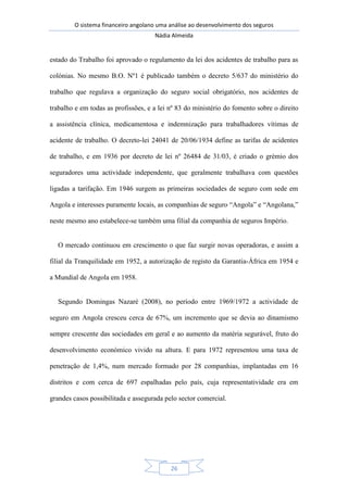O sistema financeiro angolano uma análise ao desenvolvimento dos seguros
Nádia Almeida
26
estado do Trabalho foi aprovado o regulamento da lei dos acidentes de trabalho para as
colónias. No mesmo B.O. Nº1 é publicado também o decreto 5/637 do ministério do
trabalho que regulava a organização do seguro social obrigatório, nos acidentes de
trabalho e em todas as profissões, e a lei nº 83 do ministério do fomento sobre o direito
a assistência clínica, medicamentosa e indemnização para trabalhadores vítimas de
acidente de trabalho. O decreto-lei 24041 de 20/06/1934 define as tarifas de acidentes
de trabalho, e em 1936 por decreto de lei nº 26484 de 31/03, é criado o grémio dos
seguradores uma actividade independente, que geralmente trabalhava com questões
ligadas a tarifação. Em 1946 surgem as primeiras sociedades de seguro com sede em
Angola e interesses puramente locais, as companhias de seguro “Angola” e “Angolana,”
neste mesmo ano estabelece-se também uma filial da companhia de seguros Império.
O mercado continuou em crescimento o que faz surgir novas operadoras, e assim a
filial da Tranquilidade em 1952, a autorização de registo da Garantia-África em 1954 e
a Mundial de Angola em 1958.
Segundo Domingas Nazaré (2008), no período entre 1969/1972 a actividade de
seguro em Angola cresceu cerca de 67%, um incremento que se devia ao dinamismo
sempre crescente das sociedades em geral e ao aumento da matéria segurável, fruto do
desenvolvimento económico vivido na altura. E para 1972 representou uma taxa de
penetração de 1,4%, num mercado formado por 28 companhias, implantadas em 16
distritos e com cerca de 697 espalhadas pelo país, cuja representatividade era em
grandes casos possibilitada e assegurada pelo sector comercial.
 