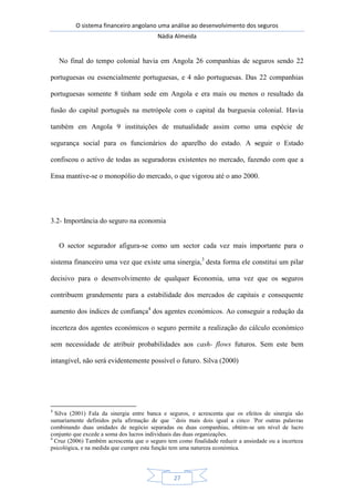 O sistema financeiro angolano uma análise ao desenvolvimento dos seguros
Nádia Almeida
27
No final do tempo colonial havia em Angola 26 companhias de seguros sendo 22
portuguesas ou essencialmente portuguesas, e 4 não portuguesas. Das 22 companhias
portuguesas somente 8 tinham sede em Angola e era mais ou menos o resultado da
fusão do capital português na metrópole com o capital da burguesia colonial. Havia
também em Angola 9 instituições de mutualidade assim como uma espécie de
segurança social para os funcionários do aparelho do estado. A seguir o Estado
confiscou o activo de todas as seguradoras existentes no mercado, fazendo com que a
Ensa mantive-se o monopólio do mercado, o que vigorou até o ano 2000.
3.2- Importância do seguro na economia
O sector segurador afigura-se como um sector cada vez mais importante para o
sistema financeiro uma vez que existe uma sinergia,3
desta forma ele constitui um pilar
decisivo para o desenvolvimento de qualquer Economia, uma vez que os seguros
contribuem grandemente para a estabilidade dos mercados de capitais e consequente
aumento dos índices de confiança4
dos agentes económicos. Ao conseguir a redução da
incerteza dos agentes económicos o seguro permite a realização do cálculo económico
sem necessidade de atribuir probabilidades aos cash- flows futuros. Sem este bem
intangível, não será evidentemente possível o futuro. Silva (2000)
3
Silva (2001) Fala da sinergia entre banca e seguros, e acrescenta que os efeitos de sinergia são
sumariamente definidos pela afirmação de que ``dois mais dois igual a cinco ´Por outras palavras
combinando duas unidades de negócio separadas ou duas companhias, obtém-se um nível de lucro
conjunto que excede a soma dos lucros individuais das duas organizações.
4
Cruz (2006) Também acrescenta que o seguro tem como finalidade reduzir a ansiedade ou a incerteza
psicológica, e na medida que cumpre esta função tem uma natureza económica.
 