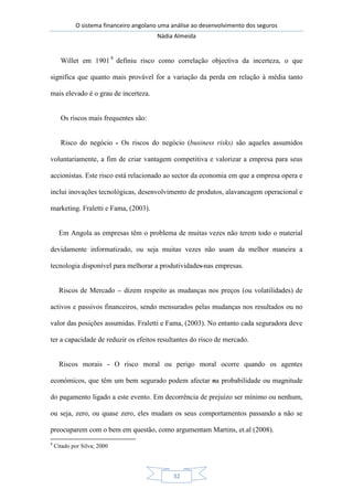 O sistema financeiro angolano uma análise ao desenvolvimento dos seguros
Nádia Almeida
32
Willet em 1901 8
definiu risco como correlação objectiva da incerteza, o que
significa que quanto mais provável for a variação da perda em relação à média tanto
mais elevado é o grau de incerteza.
Os riscos mais frequentes são:
Risco do negócio - Os riscos do negócio (business risks) são aqueles assumidos
voluntariamente, a fim de criar vantagem competitiva e valorizar a empresa para seus
accionistas. Este risco está relacionado ao sector da economia em que a empresa opera e
inclui inovações tecnológicas, desenvolvimento de produtos, alavancagem operacional e
marketing. Fraletti e Fama, (2003).
Em Angola as empresas têm o problema de muitas vezes não terem todo o material
devidamente informatizado, ou seja muitas vezes não usam da melhor maneira a
tecnologia disponível para melhorar a produtividades nas empresas.
Riscos de Mercado – dizem respeito as mudanças nos preços (ou volatilidades) de
activos e passivos financeiros, sendo mensurados pelas mudanças nos resultados ou no
valor das posições assumidas. Fraletti e Fama, (2003). No entanto cada seguradora deve
ter a capacidade de reduzir os efeitos resultantes do risco de mercado.
Riscos morais - O risco moral ou perigo moral ocorre quando os agentes
económicos, que têm um bem segurado podem afectar na probabilidade ou magnitude
do pagamento ligado a este evento. Em decorrência de prejuízo ser mínimo ou nenhum,
ou seja, zero, ou quase zero, eles mudam os seus comportamentos passando a não se
preocuparem com o bem em questão, como argumentam Martins, et.al (2008).
8
Citado por Silva; 2000
 