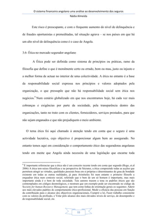 O sistema financeiro angolano uma análise ao desenvolvimento dos seguros
Nádia Almeida
33
Este risco é preocupante, e com o frequente aumento do nível de delinquência e
de fraudes oportunistas e premeditadas, tal situação agrava – se nos países em que há
um alto nível de delinquência como é o caso de Angola.
3.6- Ética no mercado segurador angolano
A Ética pode ser definida como sistema de princípios ou práticas, ramo da
filosofia que define o que é moralmente certo ou errado, bom ou mau, justo ou injusto e
a melhor forma de actuar no interior de uma colectividade. A ética no entanto é a base
da responsabilidade social expressa nos princípios e valores adoptados pela
organização, o que pressupõe que não há responsabilidade social sem ética nos
negócios.9
Num cenário globalizado em que nos encontramos hoje, há cada vez mais
cobranças e exigências por parte da sociedade, pela transparência dentro das
organizações, tanto no trato com os clientes, fornecedores, serviços prestados, para que
não sejam enganados e que não prejudiquem o meio ambiente.
O tema ética foi aqui chamado à atenção tendo em conta que o seguro é uma
actividade lucrativa, cujo objectivo é proporcionar algum bem ao assegurado. No
entanto temos aqui em consideração o comportamento ético das seguradoras angolanas
tendo em mente que Angola ainda necessita de uma legislação que encarne toda
9
É importante referenciar que a ética não é um conceito recente tendo em conta que segundo (Rego, et.al
2006) A ética tem raízes filosóficas e na perspectiva de Sócrates, a ética compreende todas as acções que
permitem atingir as virtudes, qualidades pessoais boas em si próprias e determinantes do grau de bondade
existente em todas as outras realidades, já para Aristóteles foi num entanto o primeiro filosofo a
enquadrar ética num contexto social, referindo que o bem de um só homem é importante, mas mais
importante ainda é o bem de toda sociedade. Tais autores trazem a tona os padrões éticos que são
comtemplados em códigos deontológicos, e mostram que um exemplo pode ser encontrado no código da
Socieity for human Resource Management, que tem como linhas de orientação gerais os seguintes: Aderir
aos mais elevados padrões de comportamento ético-profissional, Medir a eficácia das pessoas em função
da contribuição para o alcance dos objectivos organizacionais, Cumprir a lei, Fazer trabalho consistente
com os valores da profissão, e Velar pelo alcance dos mais elevados níveis de serviço, de desempenho e
de responsabilidade social, etc.
 