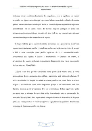 O sistema financeiro angolano uma análise ao desenvolvimento dos seguros
Nádia Almeida
34
realidade social económica-financeira dos angolanos, pois a legislação do sector
segurador em alguns ramos é antiga, e por outro lado encarna ainda realidades de outros
países, assim como Brasil e Portugal. Assim, o facto de algumas seguradoras angolanas
concentrarem em si vários ramos do mesmo negócio configura-se como um
comportamento monopolista do mercado, tal facto pode ser um chamariz para atitudes
menos éticas da parte dos responsáveis de seguro.
É hoje evidente que o desenvolvimento económico só é possível se existir um
mecanismo colectivo de partilha e redução de perdas. A relação entre prémios de seguro
e PIB é uma correlação quase perfeita (próxima de 1) e auto-correlacionada,
crescimentos dos seguros e, devido à transformação de prémios em capital, o
crescimento dos seguros influência o crescimento da economia pela via do crescimento
do investimento. Silva (2000).
Angola é um país que teve envolvido numa guerra civil durante anos, e como
consequência disso a estrutura demográfica e económica está totalmente alterada. O
sector económico de Angola tem vindo a crescer grandemente, desta forma o mesmo
afigura – se como um sector muito importante porque o seu crescimento tem sido
bastante positivo, e este crescimento deve ser acompanhado de boa supervisão, tendo
em conta que as atitudes da supervisão serão determinantes para a estruturação do
mercado. Nazaré (2008). Esta supervisão é feita pelo Instituto de Supervisão de Seguros
(ISS) que é o responsável do controle supervisão legal, técnica e económica do sector de
seguros e de fundos de pensões em Angola.
 