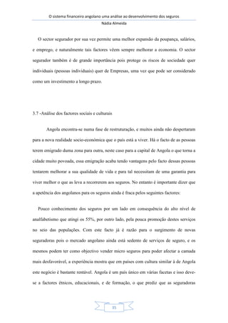 O sistema financeiro angolano uma análise ao desenvolvimento dos seguros
Nádia Almeida
35
O sector segurador por sua vez permite uma melhor expansão da poupança, salários,
e emprego, e naturalmente tais factores vêem sempre melhorar a economia. O sector
segurador também é de grande importância pois protege os riscos de sociedade quer
individuais (pessoas individuais) quer de Empresas, uma vez que pode ser considerado
como um investimento a longo prazo.
3.7 -Análise dos factores sociais e culturais
Angola encontra-se numa fase de restruturação, e muitos ainda não despertaram
para a nova realidade socio-económica que o país está a viver. Há o facto de as pessoas
terem emigrado duma zona para outra, neste caso para a capital de Angola o que torna a
cidade muito povoada, essa emigração acaba tendo vantagens pelo facto dessas pessoas
tentarem melhorar a sua qualidade de vida e para tal necessitam de uma garantia para
viver melhor o que as leva a recorrerem aos seguros. No entanto é importante dizer que
a apetência dos angolanos para os seguros ainda é fraca pelos seguintes factores:
Pouco conhecimento dos seguros por um lado em consequência do alto nível de
analfabetismo que atingi os 55%, por outro lado, pela pouca promoção destes serviços
no seio das populações. Com este facto já é razão para o surgimento de novas
seguradoras pois o mercado angolano ainda está sedento de serviços de seguro, e os
mesmos podem ter como objectivo vender micro seguros para poder afectar a camada
mais desfavorável, a experiência mostra que em países com cultura similar à de Angola
este negócio é bastante rentável. Angola é um país único em várias facetas e isso deve-
se a factores étnicos, educacionais, e de formação, o que prediz que as seguradoras
 