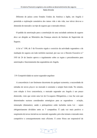 O sistema financeiro angolano uma análise ao desenvolvimento dos seguros
Nádia Almeida
37
Diferente de países como Estados Unidos da América e Japão, em Angola é
permitida a exploração cumulativa dos ramos vida e não vida, isso talvez deve-se a
dimensão do mercado e ao tipo de seguros que o mercado oferece.
O pedido de autorização para a constituição de uma sociedade anónima de seguros
deve ser dirigido ao Ministério das Finanças através do Instituto de Supervisão de
Seguros.
A lei n.º 1/00, de 3 de Fevereiro regula o exercício da actividade seguradora e da
mediação de seguros em todo território nacional, por sua vez o Decreto Executivo n.º
5/03 de 24 de Janeiro aprova o regulamento sobre as regras e procedimentos para
autorização e funcionamento das seguradoras em Angola.
3.9- Competitividade no sector segurador angolano
A concorrência é um fenómeno decorrente de qualquer economia, a necessidade de
entradas de novos players no mercado é constante e sempre bem-vinda. No entanto,
com relação à livre concorrência, o mercado segurador em Angola é um pouco
distorcido, visto que existe uma Lei de Co-seguros Obrigatórios, e isso faz com que
determinados sectores considerados estratégicos para as seguradoras – aviação,
mineração (diamantes), saúde e petroquímico estão incluídos nesta Lei – sejam
obrigatoriamente divididos entre as 7 companhias. É cada vez mais positivo o
surgimento de novas iniciativas no mercado segurador, pois elas tornam o mercado mais
competitivo e consequentemente mais eficiente. E como frisou um responsável de
 