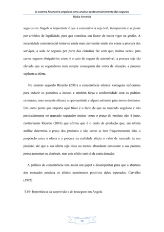 O sistema financeiro angolano uma análise ao desenvolvimento dos seguros
Nádia Almeida
38
seguros em Angola o importante é que a concorrência seja leal, transparente e se paute
por critérios de legalidade, para que constitua um factor de maior rigor na gestão. A
necessidade concorrencial torna-se ainda mais pertinente tendo em conta a procura dos
serviços, a sede de seguros por parte dos cidadãos faz com que, muitas vezes, para
certos seguros obrigatórios como é o caso do seguro de automóvel, a procura seja tão
elevada que as seguradoras nem sempre conseguem dar conta da situação, a procura
suplanta a oferta.
No entanto segundo Ricardo (2001) a concorrência oferece vantagens suficientes
para induzir os pioneiros a inovar, e também força a conformidade com os padrões
existentes, mas somente oferece a oportunidade e algum estímulo para novos domínios.
Um outro ponto que importa aqui frisar é o facto de que no mercado angolano e não
particularmente no mercado segurador muitas vezes o preço do produto não é justo,
contrariando Ricardo (2001) que afirma que é o custo de produção que, em última
análise determina o preço dos produtos e não como se tem frequentemente dito, a
proporção entre a oferta e a procura na realidade afecta o valor de mercado de um
produto, até que a sua oferta seja mais ou menos abundante consoante a sua procura
possa aumentar ou diminuir, mas este efeito será só de curta duração.
A política de concorrência tem assim um papel a desempenhar para que a abertura
dos mercados produza os efeitos económicos positivos deles esperados. Carvalho
(1992)
3.10- Importância da supervisão e do resseguro em Angola
 