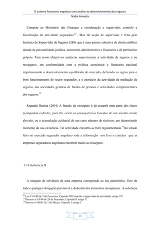 O sistema financeiro angolano uma análise ao desenvolvimento dos seguros
Nádia Almeida
39
Compete ao Ministério das Finanças a coordenação e supervisão, controlo e
fiscalização da actividade seguradora 12
. Mas tal acção de supervisão é feita pelo
Instituto de Supervisão de Seguros (ISS) que é uma pessoa colectiva de direito público
dotada de personalidade jurídica, autonomia administrativa e financeira e de património
próprio. Tem como objectivos essências supervisionar a actividade de seguros e ou
resseguros, em conformidade com a política económica e financeira nacional
impulsionando o desenvolvimento equilibrado do mercado, definindo as regras para o
bom funcionamento do sector segurador, e o exercício da actividade de mediação de
seguros, das sociedades gestoras de fundos de pensões e actividades complementares
dos seguros.13
Segundo Batista (2004) A função do resseguro é de assumir uma parte dos riscos
(companhia cedente), para lhe evitar as consequências funestas de um sinistro muito
elevado, ou a acumulação acidental de um certo número de sinistros, em determinado
momento da sua existência. Tal actividade encontra-se bem regulamentada.14
Do estudo
feito ao mercado segurador angolano toda a informação nos leva a concluir que as
empresas seguradoras angolanas recorrem muito ao resseguro.
3.11-Solvência II
A margem de solvência de uma empresa corresponde ao seu património, livre de
toda e qualquer obrigação previsível e deduzida dos elementos incorpóreos. A solvência
12
Lei nº 01/00 de 3 de Fevereiro, Capitulo III Controlo e supervisão da actividade, artigo 10º.
13
Decreto nº 63/04 de 28 de Setembro, Capitulo II artigo 3º.
14
Decreto nº 06/01 de 2 de Março, Capitulo I, artigo 1.
 