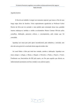 O sistema financeiro angolano uma análise ao desenvolvimento dos seguros
Nádia Almeida
4
Agradecimentos
O fim de um trabalho é sempre um momento especial, que marca o fim de uma
longa etapa cheia de desafios. Estou especialmente agradecida ao Professor Carlos
Pereira da Silva por ter aceitado o meu pedido para orientação dessa tese, gratidão
imensa endereça-se também a minha co-orientadora Mestre Carmen Oliveira pelos
conselhos, dedicação, pareceres críticos, e encorajamento, pelo tempo que foi
concedido.
Agradeço aos meus pais pelo apoio incondicional, pela sabedoria, e amizade, sem
eles não seria possível a conclusão desta etapa da minha vida.
Ao casal Odete e Júlio por toda boa vontade, carinho e dedicação. Agradeço aos
meus amigos e colegas, a Bruna, a Raquel, o Silvestre, o Paulo, a Nayol, o Victor.
Finalmente aos funcionários do ISS pelo apoio, em fim para aqueles que directa ou
indirectamente prestaram com boa vontade o seu caloroso apoio.
 