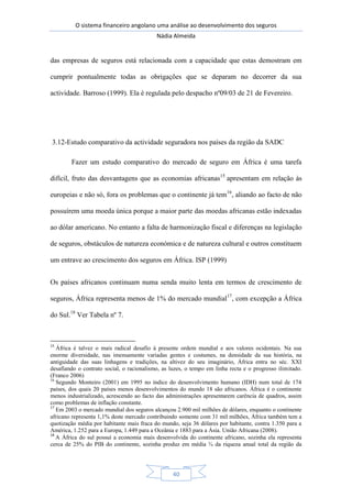 O sistema financeiro angolano uma análise ao desenvolvimento dos seguros
Nádia Almeida
40
das empresas de seguros está relacionada com a capacidade que estas demostram em
cumprir pontualmente todas as obrigações que se deparam no decorrer da sua
actividade. Barroso (1999). Ela é regulada pelo despacho nº09/03 de 21 de Fevereiro.
3.12-Estudo comparativo da actividade seguradora nos países da região da SADC
Fazer um estudo comparativo do mercado de seguro em África é uma tarefa
difícil, fruto das desvantagens que as economias africanas15
apresentam em relação às
europeias e não só, fora os problemas que o continente já tem16
, aliando ao facto de não
possuírem uma moeda única porque a maior parte das moedas africanas estão indexadas
ao dólar americano. No entanto a falta de harmonização fiscal e diferenças na legislação
de seguros, obstáculos de natureza económica e de natureza cultural e outros constituem
um entrave ao crescimento dos seguros em África. ISP (1999)
Os países africanos continuam numa senda muito lenta em termos de crescimento de
seguros, África representa menos de 1% do mercado mundial17
, com excepção a África
do Sul.18
Ver Tabela nº 7.
15
África é talvez o mais radical desafio à presente ordem mundial e aos valores ocidentais. Na sua
enorme diversidade, nas imensamente variadas gentes e costumes, na densidade da sua história, na
antiguidade das suas linhagens e tradições, na altivez do seu imaginário, África entra no séc. XXI
desafiando o contrato social, o racionalismo, as luzes, o tempo em linha recta e o progresso ilimitado.
(Franco 2006)
16
Segundo Monteiro (2001) em 1995 no índice do desenvolvimento humano (IDH) num total de 174
países, dos quais 20 países menos desenvolvimentos do mundo 18 são africanos. África é o continente
menos industrializado, acrescendo ao facto das administrações apresentarem carência de quadros, assim
como problemas de inflação constante.
17
Em 2003 o mercado mundial dos seguros alcançou 2.900 mil milhões de dólares, enquanto o continente
africano representa 1,1% deste mercado contribuindo somente com 31 mil milhões, África também tem a
quotização média por habitante mais fraca do mundo, seja 36 dólares por habitante, contra 1.350 para a
América, 1.252 para a Europa, 1.449 para a Oceânia e 1883 para a Ásia. União Africana (2008).
18
A África do sul possuí a economia mais desenvolvida do continente africano, sozinha ela representa
cerca de 25% do PIB do continente, sozinha produz em média ¾ da riqueza anual total da região da
 