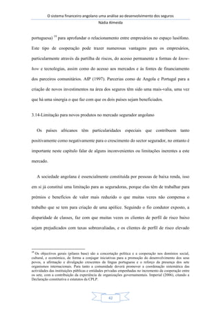O sistema financeiro angolano uma análise ao desenvolvimento dos seguros
Nádia Almeida
42
portuguesa) 19
para aprofundar o relacionamento entre empresários no espaço lusófono.
Este tipo de cooperação pode trazer numerosas vantagens para os empresários,
particularmente através da partilha de riscos, do acesso permanente a formas de know-
how e tecnologias, assim como do acesso aos mercados e às fontes de financiamento
dos parceiros comunitários. AIP (1997). Parcerias como de Angola e Portugal para a
criação de novos investimentos na área dos seguros têm sido uma mais-valia, uma vez
que há uma sinergia o que faz com que os dois países sejam beneficiados.
3.14-Limitação para novos produtos no mercado segurador angolano
Os países africanos têm particularidades especiais que contribuem tanto
positivamente como negativamente para o crescimento do sector segurador, no entanto é
importante neste capítulo falar de alguns inconvenientes ou limitações inerentes a este
mercado.
A sociedade angolana é essencialmente constituída por pessoas de baixa renda, isso
em si já constituí uma limitação para as seguradoras, porque elas têm de trabalhar para
prémios e benefícios de valor mais reduzido o que muitas vezes não compensa o
trabalho que se tem para criação de uma apólice. Seguindo o fio condutor exposto, a
disparidade de classes, faz com que muitas vezes os clientes de perfil de risco baixo
sejam prejudicados com taxas sobreavaliadas, e os clientes de perfil de risco elevado
19
Os objectivos gerais (pilares base) são a concertação política e a cooperação nos domínios social,
cultural, e económico, de forma a conjugar iniciativas para a promoção do desenvolvimento dos seus
povos, a afirmação e divulgação crescentes da língua portuguesa e o reforço da presença dos sete
organismos internacionais. Para tanto a comunidade deverá promover a coordenação sistemática das
actividades das instituições públicas e entidades privadas empenhadas no incremento da cooperação entre
os sete, com a contribuição da experiência de organizações governamentais. Imperial (2006), citando a
Declaração constitutiva e estatutos da CPLP.
 