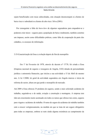 O sistema financeiro angolano uma análise ao desenvolvimento dos seguros
Nádia Almeida
43
sejam beneficiados com taxas subavaliadas, esta situação desencorajará os clientes de
baixo risco e subsidiará os clientes de alto risco. Silva (2001)
Por conseguinte a falta de know-how de algumas seguradoras para enquadrar-se e
poderem criar micro - seguros para a população de baixo rendimento, também constitui
um impasse, assim como dificuldades práticas, como falta de cooperação da parte dos
cidadãos, e a escassez de informação.
3.15-Caracterização da Ensa e evolução depois do fim do monopólio
Em 1º de Fevereiro de 1978, através de decreto nº 17/78, foi criada a Ensa
(Empresa nacional de seguros e resseguros de Angola, UEE) dotada de personalidade
jurídica e autonomia financeira, que iniciou a sua actividade a 15 de Abril do mesmo
ano. A lei 1/2000, lei geral da actividade seguradora em Angola marcou o início da
reforma do sector, altura em que perde o monopólio do mercado.
Até 2009 a Ensa oferecia 35 produtos de seguros, sendo o mais solicitado acidentes de
trabalho, seguindo-se o de saúde, aviação e construção e montagens. A empresa tem
tido um crescimento muito acentuado em todos os ramos que oferece tais como, seguros
para viagens e acidentes de trabalho. O ramo de seguro de acidentes de trabalho também
está a crescer vertiginosamente, na medida em que se trata de um seguro obrigatório
para todas as empresas, embora se note ainda alguma resistência ao cumprimento da
 