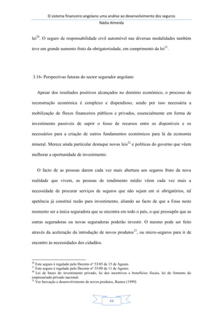 O sistema financeiro angolano uma análise ao desenvolvimento dos seguros
Nádia Almeida
44
lei20
. O seguro de responsabilidade civil automóvel nas diversas modalidades também
teve um grande aumento fruto da obrigatoriedade, em cumprimento da lei21
.
3.16- Perspectivas futuras do sector segurador angolano
Apesar dos resultados positivos alcançados no domínio económico, o processo de
reconstrução económica é complexo e dispendioso, sendo por isso necessária a
mobilização de fluxos financeiros públicos e privados, essencialmente em forma de
investimento passiveis de suprir o fosso de recursos entre os disponíveis e os
necessários para a criação de outros fundamentos económicos para lá da economia
mineral. Merece ainda particular destaque novas leis22
e políticas do governo que vêem
melhorar a oportunidade de investimento.
O facto de as pessoas darem cada vez mais abertura aos seguros fruto da nova
realidade que vivem, as pessoas de rendimento médio vêem cada vez mais a
necessidade de procurar serviços de seguros que não sejam em si obrigatórios, tal
apetência já constituí razão para investimento, aliando ao facto de que a Ensa neste
momento ser a única seguradora que se encontra em todo o país, o que pressupõe que as
outras seguradoras ou novas seguradoras poderão investir. O mesmo pode ser feito
através da aceleração da introdução de novos produtos23
, ou micro-seguros para ir de
encontro às necessidades dos cidadãos.
20
Este seguro é regulado pelo Decreto nº 53/05 de 15 de Agosto.
21
Este seguro é regulado pelo Decreto nº 35/09 de 11 de Agosto.
22
Lei de bases do investimento privado, lei dos incentivos e benefícios fiscais, lei do fomento do
empresariado privado nacional.
23
Ver Inovação e desenvolvimento de novos produtos, Ramos (1999)
 