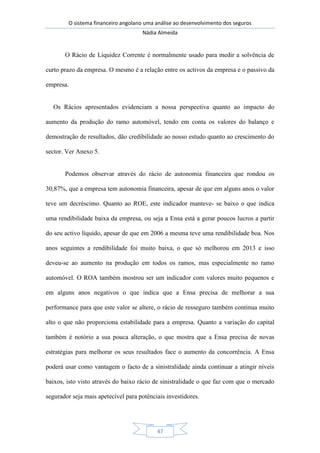 O sistema financeiro angolano uma análise ao desenvolvimento dos seguros
Nádia Almeida
47
O Rácio de Liquidez Corrente é normalmente usado para medir a solvência de
curto prazo da empresa. O mesmo é a relação entre os activos da empresa e o passivo da
empresa.
Os Rácios apresentados evidenciam a nossa perspectiva quanto ao impacto do
aumento da produção do ramo automóvel, tendo em conta os valores do balanço e
demostração de resultados, dão credibilidade ao nosso estudo quanto ao crescimento do
sector. Ver Anexo 5.
Podemos observar através do rácio de autonomia financeira que rondou os
30,87%, que a empresa tem autonomia financeira, apesar de que em alguns anos o valor
teve um decréscimo. Quanto ao ROE, este indicador manteve- se baixo o que indica
uma rendibilidade baixa da empresa, ou seja a Ensa está a gerar poucos lucros a partir
do seu activo líquido, apesar de que em 2006 a mesma teve uma rendibilidade boa. Nos
anos seguintes a rendibilidade foi muito baixa, o que só melhorou em 2013 e isso
deveu-se ao aumento na produção em todos os ramos, mas especialmente no ramo
automóvel. O ROA também mostrou ser um indicador com valores muito pequenos e
em alguns anos negativos o que indica que a Ensa precisa de melhorar a sua
performance para que este valor se altere, o rácio de resseguro também continua muito
alto o que não proporciona estabilidade para a empresa. Quanto a variação do capital
também é notório a sua pouca alteração, o que mostra que a Ensa precisa de novas
estratégias para melhorar os seus resultados face o aumento da concorrência. A Ensa
poderá usar como vantagem o facto de a sinistralidade ainda continuar a atingir níveis
baixos, isto visto através do baixo rácio de sinistralidade o que faz com que o mercado
segurador seja mais apetecível para potênciais investidores.
 