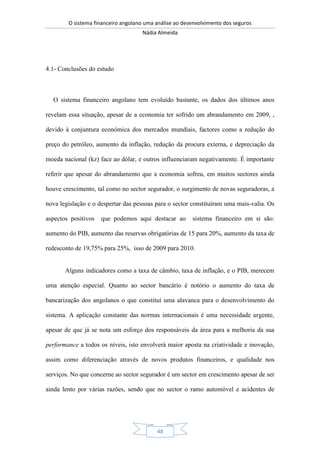 O sistema financeiro angolano uma análise ao desenvolvimento dos seguros
Nádia Almeida
48
4.1- Conclusões do estudo
O sistema financeiro angolano tem evoluído bastante, os dados dos últimos anos
revelam essa situação, apesar de a economia ter sofrido um abrandamento em 2009, ,
devido à conjuntura económica dos mercados mundiais, factores como a redução do
preço do petróleo, aumento da inflação, redução da procura externa, e depreciação da
moeda nacional (kz) face ao dólar, e outros influenciaram negativamente. É importante
referir que apesar do abrandamento que a economia sofreu, em muitos sectores ainda
houve crescimento, tal como no sector segurador, o surgimento de novas seguradoras, a
nova legislação e o despertar das pessoas para o sector constituíram uma mais-valia. Os
aspectos positivos que podemos aqui destacar ao sistema financeiro em si são:
aumento do PIB, aumento das reservas obrigatórias de 15 para 20%, aumento da taxa de
redesconto de 19,75% para 25%, isso de 2009 para 2010.
Alguns indicadores como a taxa de câmbio, taxa de inflação, e o PIB, merecem
uma atenção especial. Quanto ao sector bancário é notório o aumento do taxa de
bancarização dos angolanos o que constituí uma alavanca para o desenvolvimento do
sistema. A aplicação constante das normas internacionais é uma necessidade urgente,
apesar de que já se nota um esforço dos responsáveis da área para a melhoria da sua
performance a todos os níveis, isto envolverá maior aposta na criatividade e inovação,
assim como diferenciação através de novos produtos financeiros, e qualidade nos
serviços. No que concerne ao sector segurador é um sector em crescimento apesar de ser
ainda lento por várias razões, sendo que no sector o ramo automóvel e acidentes de
 
